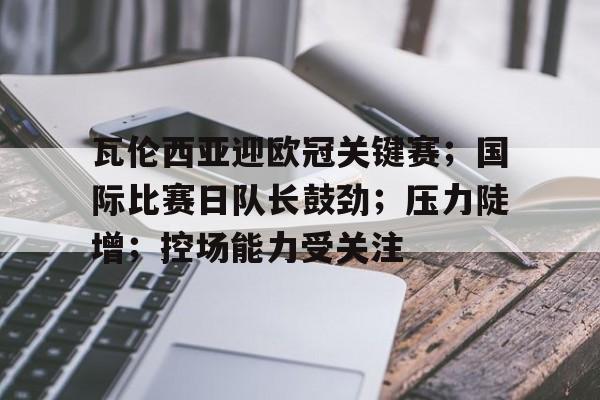 多米体育官网登录-瓦伦西亚迎欧冠关键赛；国际比赛日队长鼓劲；压力陡增；控场能力受关注的简单介绍